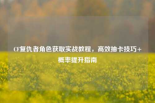 CF复仇者角色获取实战教程，高效抽卡技巧+概率提升指南