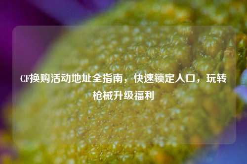 CF换购活动地址全指南，快速锁定入口，玩转枪械升级福利