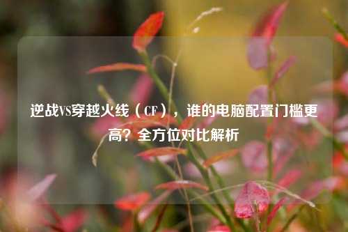 逆战VS穿越火线（CF），谁的电脑配置门槛更高？全方位对比解析