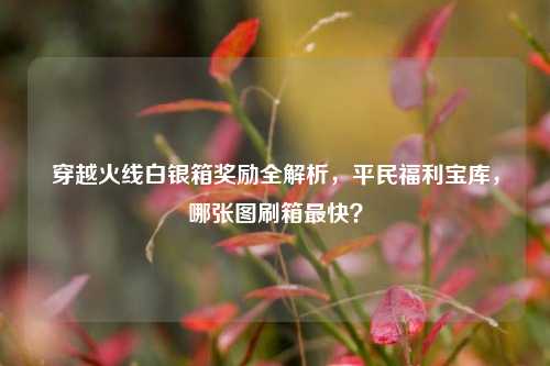 穿越火线白银箱奖励全解析，平民福利宝库，哪张图刷箱最快？