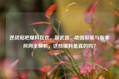 逆战贴吧爆料狂欢,新武器、地图彩蛋与版本风向全解析,这些爆料是真的吗?