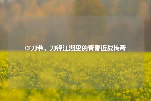 CF刀爷，刀锋江湖里的青春近战传奇