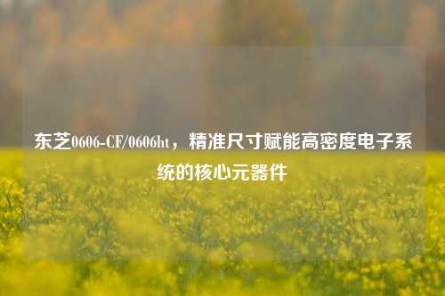 东芝0606-CF/0606ht,精准尺寸赋能高密度电子系统的核心元器件
