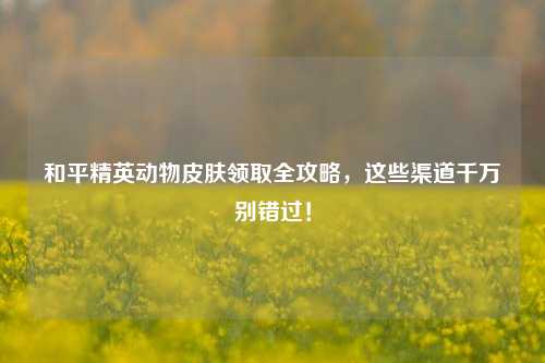 和平精英动物皮肤领取全攻略，这些渠道千万别错过！