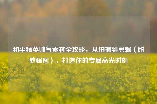 和平精英帅气素材全攻略，从拍摄到剪辑（附教程图），打造你的专属高光时刻