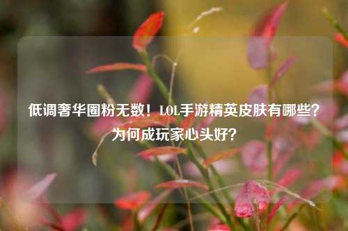 低调奢华圈粉无数！LOL手游精英皮肤有哪些？为何成玩家心头好？