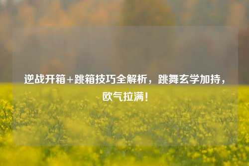 逆战开箱+跳箱技巧全解析，跳舞玄学加持，欧气拉满！