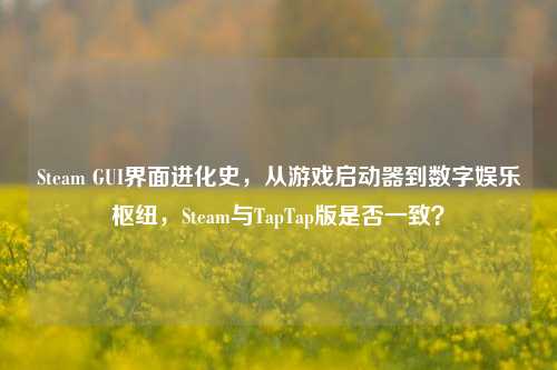 Steam GUI界面进化史，从游戏启动器到数字娱乐枢纽，Steam与TapTap版是否一致？