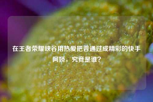 在王者荣耀峡谷用热爱把普通过成精彩的快手阿娇，究竟是谁？