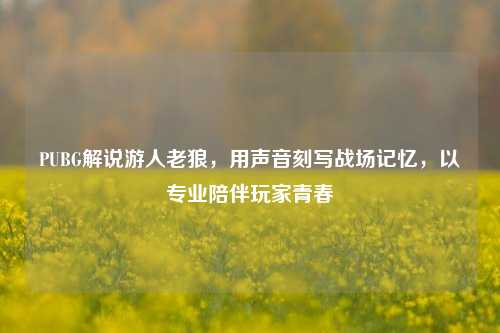 PUBG解说游人老狼，用声音刻写战场记忆，以专业陪伴玩家青春
