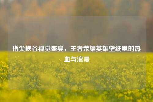 指尖峡谷视觉盛宴，王者荣耀英雄壁纸里的热血与浪漫