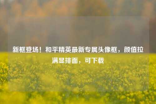 新框登场！和平精英最新专属头像框，颜值拉满显排面，可下载