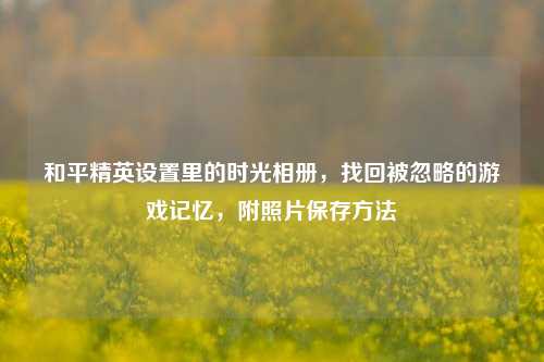 和平精英设置里的时光相册，找回被忽略的游戏记忆，附照片保存     