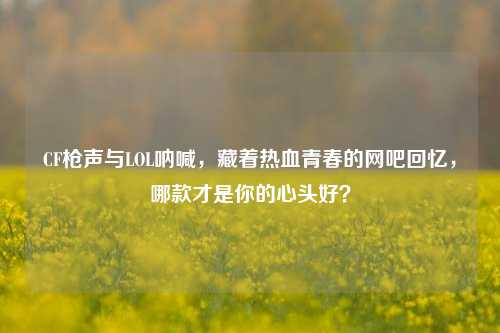 CF枪声与LOL呐喊，藏着热血青春的网吧回忆，哪款才是你的心头好？