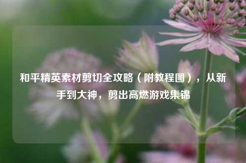 和平精英素材剪切全攻略（附教程图），从新手到大神，剪出高燃游戏集锦