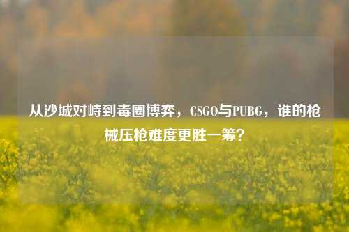 从沙城对峙到毒圈博弈，CSGO与PUBG，谁的枪械压枪难度更胜一筹？