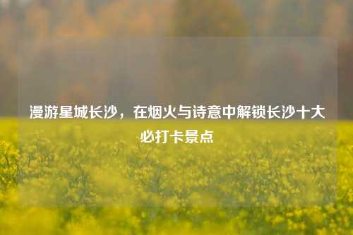 漫游星城长沙，在烟火与诗意中解锁长沙十大必打卡景点