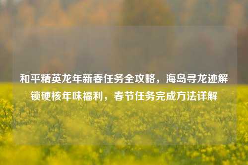 和平精英龙年新春任务全攻略，海岛寻龙迹解锁硬核年味福利，春节任务完成     详解