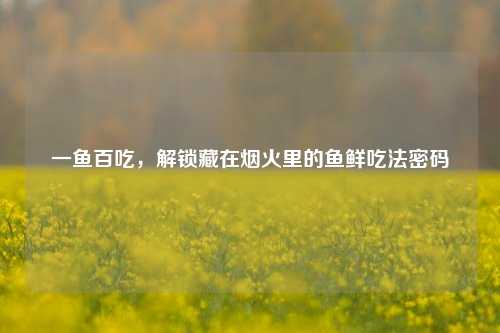 一鱼百吃，解锁藏在烟火里的鱼鲜吃法密码