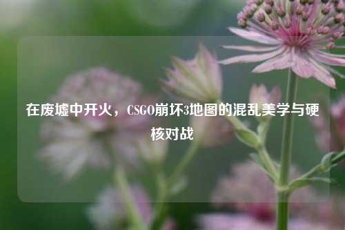 在废墟中开火，CSGO崩坏3地图的混乱美学与硬核对战