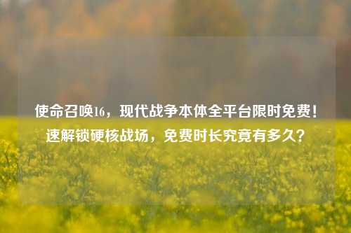 使命召唤16，现代战争本体全平台限时免费！速解锁硬核战场，免费时长究竟有多久？