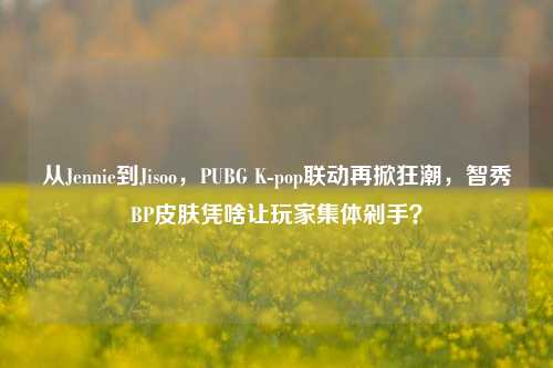 从Jennie到Jisoo，PUBG K-pop联动再掀狂潮，智秀BP皮肤凭啥让玩家集体剁手？
