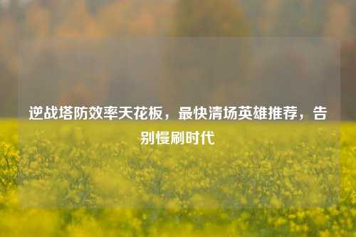 逆战塔防效率天花板，最快清场英雄推荐，告别慢刷时代