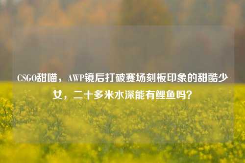 CSGO甜喵，AWP镜后打破赛场刻板印象的甜酷少女，二十多米水深能有鲤鱼吗？