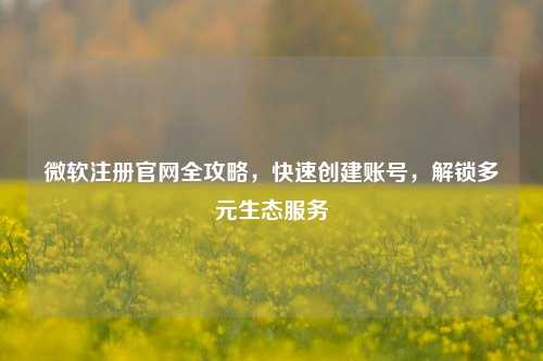 微软注册官网全攻略，快速创建账号，解锁多元生态服务