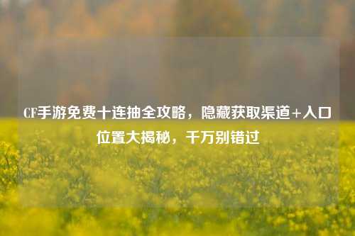 CF手游免费十连抽全攻略，隐藏获取渠道+入口位置大揭秘，千万别错过
