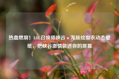 热血燃屏！LOL召唤师峡谷×龙族绘梨衣动态壁纸，把峡谷     装进你的屏幕