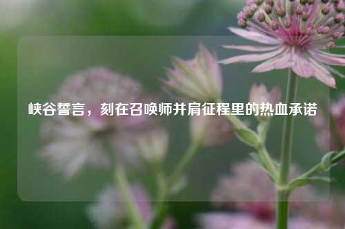 峡谷誓言，刻在召唤师并肩征程里的热血承诺