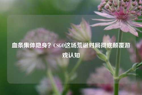 血条集体隐身？CSGO这场荒诞对局彻底颠覆游戏认知