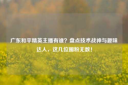 广东和平精英主播有谁？盘点技术战神与趣味达人，这几位圈粉无数！