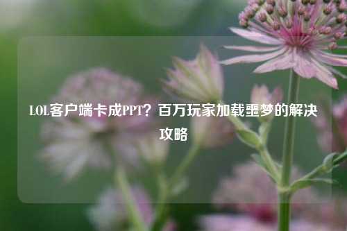 LOL客户端卡成PPT？百万玩家加载噩梦的解决攻略