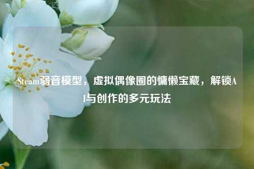 Steam弱音模型，虚拟偶像圈的慵懒宝藏，解锁AI与创作的多元玩法