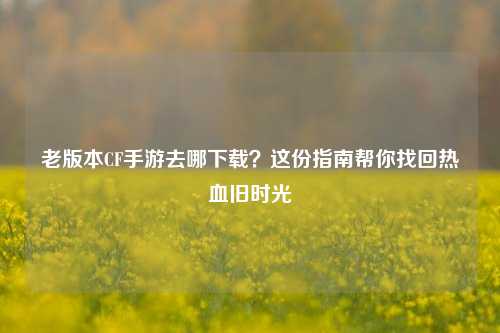 老版本CF手游去哪下载？这份指南帮你找回热血旧时光