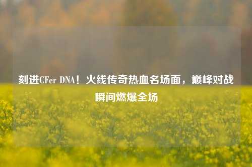 刻进CFer DNA！火线传奇热血名场面，巅峰对战瞬间燃爆全场