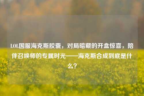 LOL国服海克斯胶囊，对局暗藏的开盒惊喜，陪伴召唤师的专属时光——海克斯合成到底是什么？