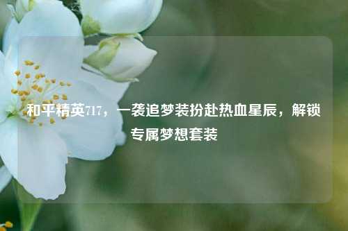 和平精英717，一袭追梦装扮赴热血星辰，解锁专属梦想套装