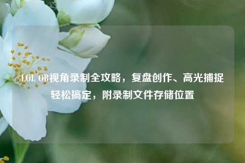 LOL OB视角录制全攻略，复盘创作、高光捕捉轻松搞定，附录制文件存储位置
