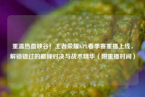 重温热血峡谷！王者荣耀KPL春季赛重播上线，解锁错过的巅峰对决与战术精华（附重播时间）
