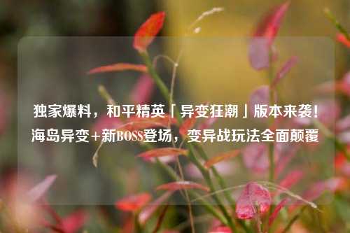 独家爆料，和平精英「异变狂潮」版本来袭！海岛异变+新BOSS登场，变异战玩法全面颠覆
