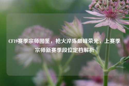 CF19赛季宗师图鉴，枪火淬炼巅峰荣光，上赛季宗师新赛季段位定档解析