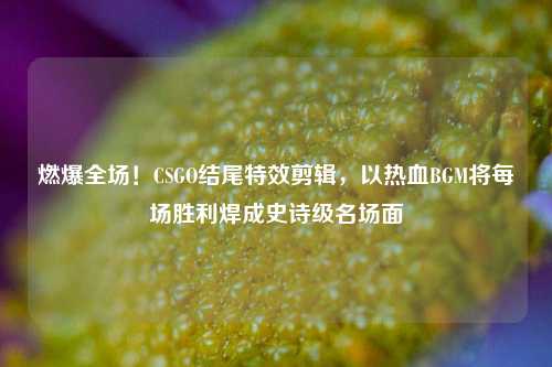 燃爆全场！CSGO结尾特效剪辑，以热血BGM将每场胜利焊成史诗级名场面