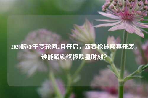 2020版CF千变轮回2月开启，新春枪械盛宴来袭，谁能解锁终极欧皇时刻？