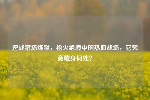 逆战猎场炼狱，枪火绝境中的热血战场，它究竟藏身何处？