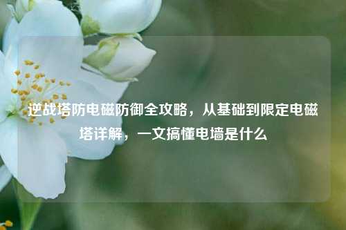 逆战塔防电磁防御全攻略，从基础到限定电磁塔详解，一文搞懂电墙是什么