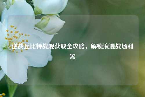 逆战丘比特战舰获取全攻略，解锁浪漫战场利器