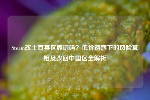 Steam改土耳其区靠谱吗？低价诱惑下的风险真相及改回中国区全解析